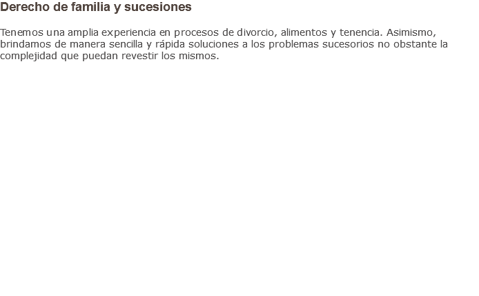Derecho de familia y sucesiones Tenemos una amplia experiencia en procesos de divorcio, alimentos y tenencia. Asimismo, brindamos de manera sencilla y rápida soluciones a los problemas sucesorios no obstante la complejidad que puedan revestir los mismos.                    