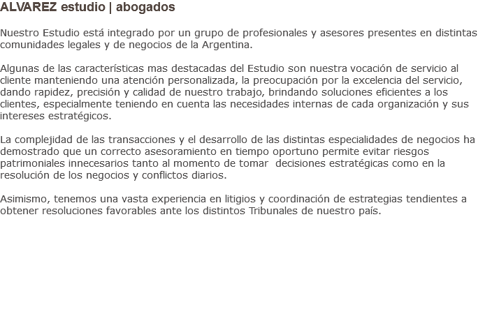ALVAREZ estudio | abogados Nuestro Estudio está integrado por un grupo de profesionales y asesores presentes en distintas comunidades legales y de negocios de la Argentina. Algunas de las características mas destacadas del Estudio son nuestra vocación de servicio al cliente manteniendo una atención personalizada, la preocupación por la excelencia del servicio, dando rapidez, precisión y calidad de nuestro trabajo, brindando soluciones eficientes a los clientes, especialmente teniendo en cuenta las necesidades internas de cada organización y sus intereses estratégicos. La complejidad de las transacciones y el desarrollo de las distintas especialidades de negocios ha demostrado que un correcto asesoramiento en tiempo oportuno permite evitar riesgos patrimoniales innecesarios tanto al momento de tomar decisiones estratégicas como en la resolución de los negocios y conflictos diarios. Asimismo, tenemos una vasta experiencia en litigios y coordinación de estrategias tendientes a obtener resoluciones favorables ante los distintos Tribunales de nuestro país.