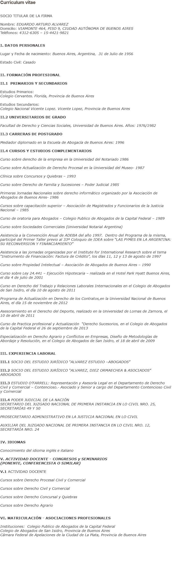 Currículum vítae SOCIO TITULAR DE LA FIRMA Nombre: EDUARDO ARTURO ALVAREZ
Domicilio: VIAMONTE 464, PISO 9, CIUDAD AUTÓNOMA DE BUENOS AIRES
Teléfonos: 4312-6305 – 15-4421-9821 I. DATOS PERSONALES Lugar y Fecha de nacimiento: Buenos Aires, Argentina, 31 de Julio de 1956 Estado Civil: Casado II. FORMACIÓN PROFESIONAL II.1 PRIMARIOS Y SECUNDARIOS Estudios Primarios:
Colegio Cervantes. Florida, Provincia de Buenos Aires Estudios Secundarios:
Colegio Nacional Vicente Lopez. Vicente Lopez, Provincia de Buenos Aires II.2 UNIVERSITARIOS DE GRADO Facultad de Derecho y Ciencias Sociales, Universidad de Buenos Aires. Años: 1976/1982 II.3 CARRERAS DE POSTGRADO Mediador diplomado en la Escuela de Abogacía de Buenos Aires: 1996 II.4 CURSOS Y ESTUDIOS COMPLEMENTARIOS Curso sobre derecho de la empresa en la Universidad del Notariado 1986 Curso sobre Actualización de Derecho Procesal en la Universidad del Museo- 1987 Clínica sobre Concursos y Quiebras – 1993 Curso sobre Derecho de Familia y Sucesiones – Poder Judicial 1985 Primeras Jornadas Nacionales sobre derecho informático organizado por la Asociación de Abogados de Buenos Aires- 1986 Cursos sobre capacitación superior – Asociación de Magistrados y Funcionarios de la Justicia Nacional – 1985 Curso de oratoria para Abogados – Colegio Publico de Abogados de la Capital Federal – 1989 Curso sobre Sociedades Comerciales (Universidad Notarial Argentina) Asistencia a la Convención Anual de ADEBA del año 1997. Dentro del Programa de la misma, participé del Primer Taller previo al 33º Coloquio de IDEA sobre “LAS PYMES EN LA ARGENTINA: SU RECONVERSION Y FINANCIAMIENTO” Asistencia a las jornadas organizadas por el Institute for International Research sobre el tema “Instrumento de Financiación: Factura de Crédito”, los días 11, 12 y 13 de agosto de 1997 Curso sobre Propiedad Intelectual – Asociación de Abogados de Buenos Aires – 1990 Curso sobre Ley 24.441 – Ejecución Hipotecaria – realizada en el Hotel Park Hyatt Buenos Aires, el día 4 de julio de 2001 Curso en Derecho del Trabajo y Relaciones Laborales Internacionales en el Colegio de Abogados de San Isidro, el día 10 de agosto de 2011 Programa de Actualización en Derecho de los Contratos,en la Universidad Nacional de Buenos Aires, el día 15 de noviembre de 2012 Asesoramiento en el Derecho del Deporte, realizado en la Universidad de Lomas de Zamora, el 10 de abril de 2011 Curso de Practica profesional y Actualización “Derecho Sucesorios, en el Colegio de Abogados de la Capital Federal el 26 de septiembre de 2013 Especialización en Derecho Agrario y Conflictos en Empresas, Diseño de Metodologías de Abordaje y Resolución, en el Colegio de Abogados de San Isidro, el 18 de abril de 2009 III. EXPERIENCIA LABORAL III.1 SOCIO DEL ESTUDIO JURÍDICO “ALVAREZ ESTUDIO –ABOGADOS” III.2 SOCIO DEL ESTUDIO JURÍDICO “ALVAREZ, DIEZ ORMAECHEA & ASOCIADOS” ABOGADOS III.3 ESTUDIO O’FARRELL: Representación y Asesoría Legal en el Departamento de Derecho Civil y Comercial – Contencioso.- Asociado y Senior a cargo del Departamento Contencioso Civil y Comercial III.4 PODER JUDICIAL DE LA NACIÓN
SECRETARIO DEL JUZGADO NACIONAL DE PRIMERA INSTANCIA EN LO CIVIL NRO. 25, SECRETARÍAS 49 Y 50 PROSECRETARIO ADMINISTRATIVO EN LA JUSTICIA NACIONAL EN LO CIVIL AUXILIAR DEL JUZGADO NACIONAL DE PRIMERA INSTANCIA EN LO CIVIL NRO. 12, SECRETARÍA NRO. 24 IV. IDIOMAS Conocimiento del idioma inglés e italiano V. ACTIVIDAD DOCENTE - CONGRESOS y SEMINARIOS (PONENTE, CONFERENCISTA O SIMILAR) V.1 ACTIVIDAD DOCENTE Cursos sobre Derecho Procesal Civil y Comercial Cursos sobre Derecho Civil y Comercial Cursos sobre Derecho Concursal y Quiebras Cursos sobre Derecho Agrario VI. MATRICULACIÓN - ASOCIACIONES PROFESIONALES Instituciones: Colegio Publico de Abogados de la Capital Federal
Colegio de Abogados de San Isidro, Provincia de Buenos Aires
Cámara Federal de Apelaciones de la Ciudad de La Plata, Provincia de Buenos Aires 