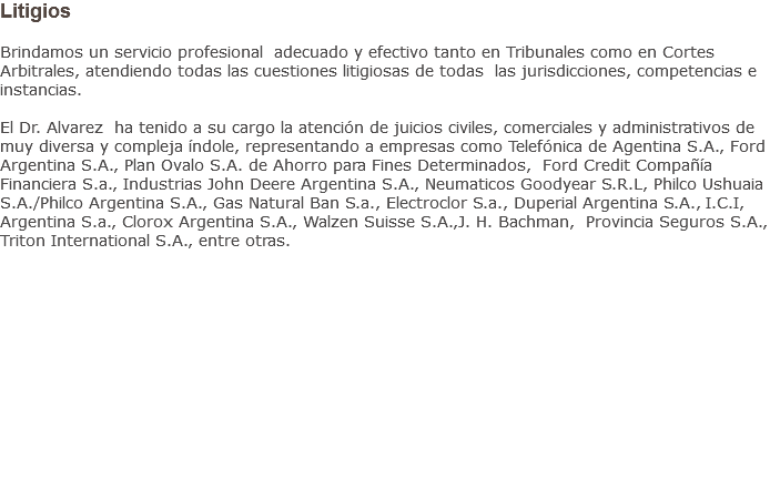 Litigios Brindamos un servicio profesional adecuado y efectivo tanto en Tribunales como en Cortes Arbitrales, atendiendo todas las cuestiones litigiosas de todas las jurisdicciones, competencias e instancias. El Dr. Alvarez ha tenido a su cargo la atención de juicios civiles, comerciales y administrativos de muy diversa y compleja índole, representando a empresas como Telefónica de Agentina S.A., Ford Argentina S.A., Plan Ovalo S.A. de Ahorro para Fines Determinados, Ford Credit Compañía Financiera S.a., Industrias John Deere Argentina S.A., Neumaticos Goodyear S.R.L, Philco Ushuaia S.A./Philco Argentina S.A., Gas Natural Ban S.a., Electroclor S.a., Duperial Argentina S.A., I.C.I, Argentina S.a., Clorox Argentina S.A., Walzen Suisse S.A.,J. H. Bachman, Provincia Seguros S.A., Triton International S.A., entre otras.           