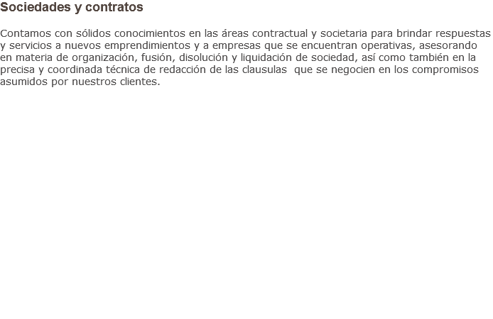 Sociedades y contratos Contamos con sólidos conocimientos en las áreas contractual y societaria para brindar respuestas y servicios a nuevos emprendimientos y a empresas que se encuentran operativas, asesorando en materia de organización, fusión, disolución y liquidación de sociedad, así como también en la precisa y coordinada técnica de redacción de las clausulas que se negocien en los compromisos asumidos por nuestros clientes.                