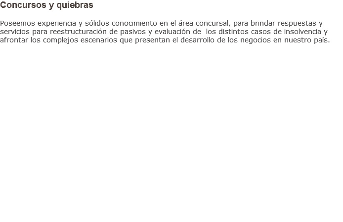 Concursos y quiebras Poseemos experiencia y sólidos conocimiento en el área concursal, para brindar respuestas y servicios para reestructuración de pasivos y evaluación de los distintos casos de insolvencia y afrontar los complejos escenarios que presentan el desarrollo de los negocios en nuestro país.                    