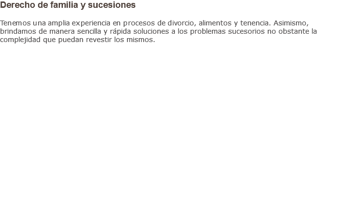 Derecho de familia y sucesiones Tenemos una amplia experiencia en procesos de divorcio, alimentos y tenencia. Asimismo, brindamos de manera sencilla y rápida soluciones a los problemas sucesorios no obstante la complejidad que puedan revestir los mismos.                    