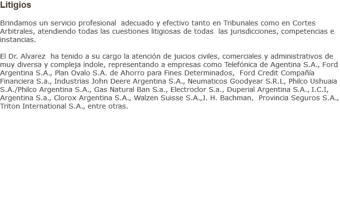 Litigios Brindamos un servicio profesional adecuado y efectivo tanto en Tribunales como en Cortes Arbitrales, atendiendo todas las cuestiones litigiosas de todas las jurisdicciones, competencias e instancias. El Dr. Alvarez ha tenido a su cargo la atención de juicios civiles, comerciales y administrativos de muy diversa y compleja índole, representando a empresas como Telefónica de Agentina S.A., Ford Argentina S.A., Plan Ovalo S.A. de Ahorro para Fines Determinados, Ford Credit Compañía Financiera S.a., Industrias John Deere Argentina S.A., Neumaticos Goodyear S.R.L, Philco Ushuaia S.A./Philco Argentina S.A., Gas Natural Ban S.a., Electroclor S.a., Duperial Argentina S.A., I.C.I, Argentina S.a., Clorox Argentina S.A., Walzen Suisse S.A.,J. H. Bachman, Provincia Seguros S.A., Triton International S.A., entre otras.           