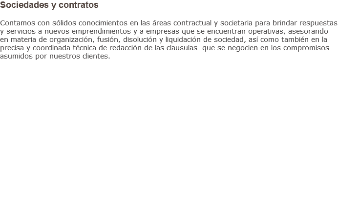 Sociedades y contratos Contamos con sólidos conocimientos en las áreas contractual y societaria para brindar respuestas y servicios a nuevos emprendimientos y a empresas que se encuentran operativas, asesorando en materia de organización, fusión, disolución y liquidación de sociedad, así como también en la precisa y coordinada técnica de redacción de las clausulas que se negocien en los compromisos asumidos por nuestros clientes.                