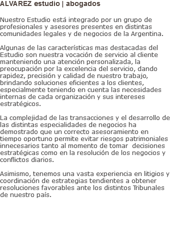 ALVAREZ estudio | abogados Nuestro Estudio está integrado por un grupo de profesionales y asesores presentes en distintas comunidades legales y de negocios de la Argentina. Algunas de las características mas destacadas del Estudio son nuestra vocación de servicio al cliente manteniendo una atención personalizada, la preocupación por la excelencia del servicio, dando rapidez, precisión y calidad de nuestro trabajo, brindando soluciones eficientes a los clientes, especialmente teniendo en cuenta las necesidades internas de cada organización y sus intereses estratégicos. La complejidad de las transacciones y el desarrollo de las distintas especialidades de negocios ha demostrado que un correcto asesoramiento en tiempo oportuno permite evitar riesgos patrimoniales innecesarios tanto al momento de tomar decisiones estratégicas como en la resolución de los negocios y conflictos diarios. Asimismo, tenemos una vasta experiencia en litigios y coordinación de estrategias tendientes a obtener resoluciones favorables ante los distintos Tribunales de nuestro país.    