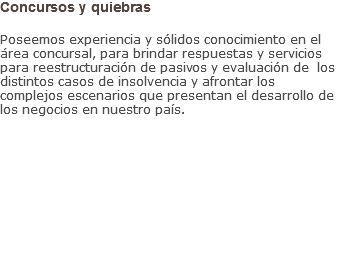 Concursos y quiebras Poseemos experiencia y sólidos conocimiento en el área concursal, para brindar respuestas y servicios para reestructuración de pasivos y evaluación de los distintos casos de insolvencia y afrontar los complejos escenarios que presentan el desarrollo de los negocios en nuestro país.