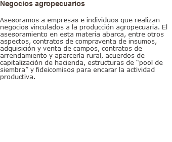 Negocios agropecuarios Asesoramos a empresas e individuos que realizan negocios vinculados a la producción agropecuaria. El asesoramiento en esta materia abarca, entre otros aspectos, contratos de compraventa de insumos, adquisición y venta de campos, contratos de arrendamiento y aparcería rural, acuerdos de capitalización de hacienda, estructuras de “pool de siembra” y fideicomisos para encarar la actividad productiva.