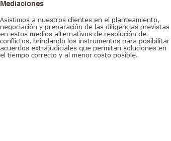 Mediaciones Asistimos a nuestros clientes en el planteamiento, negociación y preparación de las diligencias previstas en estos medios alternativos de resolución de conflictos, brindando los instrumentos para posibilitar acuerdos extrajudiciales que permitan soluciones en el tiempo correcto y al menor costo posible.