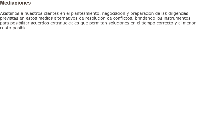 Mediaciones Asistimos a nuestros clientes en el planteamiento, negociación y preparación de las diligencias previstas en estos medios alternativos de resolución de conflictos, brindando los instrumentos para posibilitar acuerdos extrajudiciales que permitan soluciones en el tiempo correcto y al menor costo posible.
                   